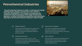 Petrochemical Industries
The petrochemical industry in India is a thriving and rapidly
growing sector, playing a crucial role in the country's
economic development. This industry encompasses the
production and processing of a wide range of chemicals,
polymers, and fuels derived from petroleum and natural gas.
Key aspects of the petrochemical industry in India include:
1 Refinery Expansion
India has been investing heavily in the expansion and
modernization of its oil refineries, increasing the
production capacity and improving the quality of its
petroleum products.
2 Petrochemical Complexes
The country has established several integrated
petrochemical complexes, which combine the
production of basic chemicals, polymers, and specialty
products under a single facility.
3 Downstream Industries
The petrochemical industry serves as a crucial
feedstock for a wide range of downstream industries,
including plastics, textiles, and pharmaceuticals, driving
their growth and development.
4 Export Potential
India's petrochemical industry has a significant export
potential, with the country exporting a variety of
products to global markets, generating valuable
foreign exchange earnings.
 