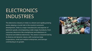 ELECTRONICS
INDUSTRIES
The electronics industry in India is a vibrant and rapidly growing
sector, playing a crucial role in the country's economic
development. India is a major manufacturer and exporter of
electronic goods, encompassing a wide range of products, from
consumer electronics like smartphones and televisions to
industrial and defense electronics. This sector is characterized by
its diverse and dynamic nature, with numerous large
corporations, small and medium enterprises, and startups
contributing to its growth.
 
