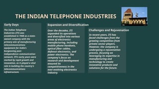 THE INDIAN TELEPHONE INDUSTRIES
Early Days
The Indian Telephone
Industries (ITI) was
established in 1948 as a state-
owned company with the
primary aim of manufacturing
telecommunications
equipment for India's
burgeoning post-
independence communication
network. ITI's early years were
marked by rapid growth and
innovation, as it played a vital
role in building the country's
telecommunications
infrastructure.
Expansion and Diversification
Over the decades, ITI
expanded its operations
and diversified into various
areas of electronics
manufacturing, including
mobile phone handsets,
optical fiber cables,
defense electronics, and
power electronics. The
company's focus on
research and development
ensured its
competitiveness in the
ever-evolving electronics
industry.
Challenges and Rejuvenation
In recent years, ITI has
faced challenges from the
growing competition from
private sector players.
However, the company is
undergoing a rejuvenation
process, focusing on
leveraging its expertise in
manufacturing and
technology to create
innovative products and
solutions for the future.
 
