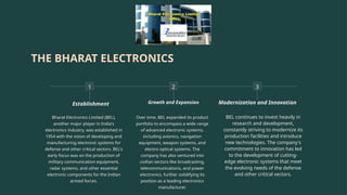 THE BHARAT ELECTRONICS
1
Establishment
Bharat Electronics Limited (BEL),
another major player in India's
electronics industry, was established in
1954 with the vision of developing and
manufacturing electronic systems for
defense and other critical sectors. BEL's
early focus was on the production of
military communication equipment,
radar systems, and other essential
electronic components for the Indian
armed forces.
2
Growth and Expansion
Over time, BEL expanded its product
portfolio to encompass a wide range
of advanced electronic systems,
including avionics, navigation
equipment, weapon systems, and
electro-optical systems. The
company has also ventured into
civilian sectors like broadcasting,
telecommunications, and power
electronics, further solidifying its
position as a leading electronics
manufacturer.
3
Modernization and Innovation
BEL continues to invest heavily in
research and development,
constantly striving to modernize its
production facilities and introduce
new technologies. The company's
commitment to innovation has led
to the development of cutting-
edge electronic systems that meet
the evolving needs of the defense
and other critical sectors.
 