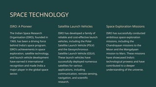 SPACE TECHNOLOGY
ISRO: A Pioneer
The Indian Space Research
Organisation (ISRO), founded in
1969, has been a driving force
behind India's space program.
ISRO's achievements in space
exploration, satellite technology,
and launch vehicle development
have earned it international
recognition and made India a
major player in the global space
sector.
Satellite Launch Vehicles
ISRO has developed a family of
reliable and cost-effective launch
vehicles, including the Polar
Satellite Launch Vehicle (PSLV)
and the Geosynchronous
Satellite Launch Vehicle (GSLV).
These launch vehicles have
successfully deployed numerous
satellites for various
applications, including
communication, remote sensing,
navigation, and scientific
research.
Space Exploration Missions
ISRO has successfully conducted
ambitious space exploration
missions, including the
Chandrayaan missions to the
Moon and the Mangalyaan
mission to Mars. These missions
have showcased India's
technological prowess and have
contributed to a deeper
understanding of the universe.
 