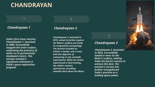 CHANDRAYAN
Chandrayaan 1
India's first lunar mission,
Chandrayaan 1, launched
in 2008, successfully
mapped the lunar surface,
confirming the presence of
water ice in permanently
shadowed craters. This
mission marked a
significant milestone in
India's space exploration
program.
Chandrayaan 2
Chandrayaan 2, launched in
2019, aimed to further explore
the Moon's surface and study
its composition and geology.
The mission included an
orbiter, a lander, and a rover,
with the objective of
conducting in-situ scientific
experiments. While the lander
experienced a hard landing,
the orbiter remains
operational, providing
valuable data about the Moon.
Chandrayaan 3
Chandrayaan 3, launched
in 2023, successfully
landed a rover on the
Moon's surface, making
India the fourth country to
achieve this feat. The
mission's success has
further strengthened
India's position as a
leading space power.
 