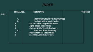 SERIAL NO. CONTENTS TECHER’S
SIGN
1. INTRODUCTION TO INDUSTRIES
2. Industrialization in India
3. Factors affecting the location
4. Agro-based Industries
5. Cotton & Silk Textile Industry
6. Iron and Steel Industry
7. Petrochemical Industries
8. ELECTRONICS INDUSTRIES
INDEX
 