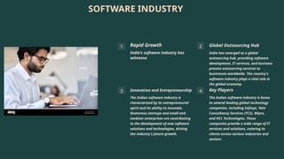 SOFTWARE INDUSTRY
1 Rapid Growth
India's software industry has
witnesnx
2 Global Outsourcing Hub
India has emerged as a global
outsourcing hub, providing software
development, IT services, and business
process outsourcing services to
businesses worldwide. The country's
software industry plays a vital role in
the global economy.
3 Innovation and Entrepreneurship
The Indian software industry is
characterized by its entrepreneurial
spirit and its ability to innovate.
Numerous startups and small and
medium enterprises are contributing
to the development of new software
solutions and technologies, driving
the industry's future growth.
4 Key Players
The Indian software industry is home
to several leading global technology
companies, including Infosys, Tata
Consultancy Services (TCS), Wipro,
and HCL Technologies. These
companies provide a wide range of IT
services and solutions, catering to
clients across various industries and
sectors.
 