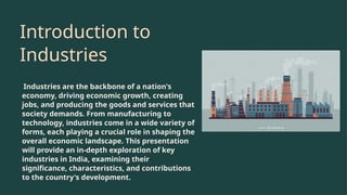Introduction to
Industries
Industries are the backbone of a nation's
economy, driving economic growth, creating
jobs, and producing the goods and services that
society demands. From manufacturing to
technology, industries come in a wide variety of
forms, each playing a crucial role in shaping the
overall economic landscape. This presentation
will provide an in-depth exploration of key
industries in India, examining their
significance, characteristics, and contributions
to the country's development.
 