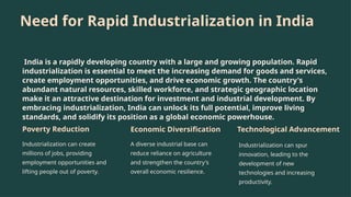 Need for Rapid Industrialization in India
India is a rapidly developing country with a large and growing population. Rapid
industrialization is essential to meet the increasing demand for goods and services,
create employment opportunities, and drive economic growth. The country's
abundant natural resources, skilled workforce, and strategic geographic location
make it an attractive destination for investment and industrial development. By
embracing industrialization, India can unlock its full potential, improve living
standards, and solidify its position as a global economic powerhouse.
Poverty Reduction
Industrialization can create
millions of jobs, providing
employment opportunities and
lifting people out of poverty.
Economic Diversification
A diverse industrial base can
reduce reliance on agriculture
and strengthen the country's
overall economic resilience.
Technological Advancement
Industrialization can spur
innovation, leading to the
development of new
technologies and increasing
productivity.
 