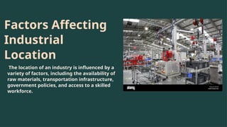 Factors Affecting
Industrial
Location
The location of an industry is influenced by a
variety of factors, including the availability of
raw materials, transportation infrastructure,
government policies, and access to a skilled
workforce.
 