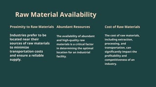 Raw Material Availability
Proximity to Raw Materials
Industries prefer to be
located near their
sources of raw materials
to minimize
transportation costs
and ensure a reliable
supply.
Abundant Resources
The availability of abundant
and high-quality raw
materials is a critical factor
in determining the optimal
location for an industrial
facility.
Cost of Raw Materials
The cost of raw materials,
including extraction,
processing, and
transportation, can
significantly impact the
profitability and
competitiveness of an
industry.
 