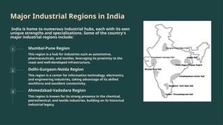Major Industrial Regions in India
India is home to numerous industrial hubs, each with its own
unique strengths and specializations. Some of the country's
major industrial regions include:
1 Mumbai-Pune Region
This region is a hub for industries such as automotive,
pharmaceuticals, and textiles, leveraging its proximity to the
coast and well-developed infrastructure.
2 Delhi-Gurgaon-Noida Region
This region is a center for information technology, electronics,
and engineering industries, taking advantage of its skilled
workforce and excellent connectivity.
3 Ahmedabad-Vadodara Region
This region is known for its strong presence in the chemical,
petrochemical, and textile industries, building on its historical
industrial legacy.
 