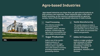 Agro-based Industries
Agro-based industries are those that use agricultural products as
their primary raw materials. These industries play a vital role in
India's economy, as the country is predominantly an agrarian
society. Some of the key agro-based industries in India include:
1 Food Processing
This industry includes the
processing of fruits,
vegetables, grains, and dairy
products, transforming raw
agricultural commodities into
value-added consumer goods.
2 Textile Manufacturing
The textile industry in India is
heavily dependent on agricultural
raw materials, such as cotton, jute,
and silk, which are processed into
fabrics and garments.
3 Sugar Production
India is one of the world's
largest producers of
sugarcane, and the sugar
industry plays a significant
role in the country's economy,
providing employment and
generating revenue.
4 Edible Oil Production
India is a major producer
and consumer of edible
oils, with the industry
processing a variety of
oilseeds, including
groundnut, mustard, and
coconut.
 