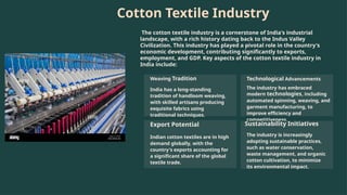 Cotton Textile Industry
The cotton textile industry is a cornerstone of India's industrial
landscape, with a rich history dating back to the Indus Valley
Civilization. This industry has played a pivotal role in the country's
economic development, contributing significantly to exports,
employment, and GDP. Key aspects of the cotton textile industry in
India include:
Weaving Tradition
India has a long-standing
tradition of handloom weaving,
with skilled artisans producing
exquisite fabrics using
traditional techniques.
Technological Advancements
The industry has embraced
modern technologies, including
automated spinning, weaving, and
garment manufacturing, to
improve efficiency and
competitiveness.
Export Potential
Indian cotton textiles are in high
demand globally, with the
country's exports accounting for
a significant share of the global
textile trade.
Sustainability Initiatives
The industry is increasingly
adopting sustainable practices,
such as water conservation,
waste management, and organic
cotton cultivation, to minimize
its environmental impact.
 