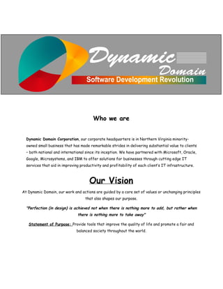  
 
 
 
Who we are
 
 
Dynamic Domain Corporation​, our corporate headquarters is in Northern Virginia minority-
owned small business that has made remarkable strides in delivering substantial value to clients
– both national and international since its inception. We have partnered with Microsoft, Oracle,
Google, Microsystems, and IBM to offer solutions for businesses through cutting edge IT
services that aid in improving productivity and profitability of each client‛s IT infrastructure.
Our Vision
At Dynamic Domain, our work and actions are guided by a core set of values or unchanging principles
that also shapes our purpose.
"Perfection (in design) is achieved not when there is nothing more to add, but rather when
there is nothing more to take away"
Statement of Purpose: ​Provide tools that improve the quality of life and promote a fair and
balanced society throughout the world.
 