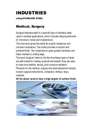 INDUSTRIES
using STAINLESS STEEL
Medical, Surgery
Surgical stainless steel is a specific type of stainless steel,
used in medical applications, which includes alloying elements
of: chromium, nickel and molybdenum.
The chromium gives the metal its scratch resistance and
corrosion resistance. The nickel provides a smooth and
polished finish. The molybdenum gives greater hardness and
helps maintain a cutting edge.
The word 'surgical' refers to the fact that these types of steel
are well-suited for making surgical instruments: they are easy
to clean and sterilize, strong, and corrosion-resistant.
Products for the medical, surgery and pharmaceutical industry
include surgical instruments, containers, trolleys, trays,
implants.
All the above need to have a high degree of surface finish.
 