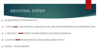 INDUSTRIAL SYSTEM
 AN INDUSTRIAL SYSTEM CONSISTS OF :
 1. INPUTS RAW MATERIALS, LABOUR,COSTS OF LAND, TRANSPORT,POWER, OTHER INFRASTRUCTURE.
 2. PROCESSES CONVERT THE RAW MATERIAL INTO FINISHED PRODUCTS.
 3. OUTPUTS FINISHED PRODUCT AND INCOME EARNED FROM IT.
 EXAMPLE : TEXTILE INDUSTRY.
 