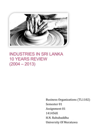 INDUSTRIES IN SRI LANKA
10 YEARS REVIEW
(2004 – 2013)
Business Organizations (TL1102)
Semester 01
Assignment 01
141456X
H.N. Rahubaddha
University Of Moratuwa
 