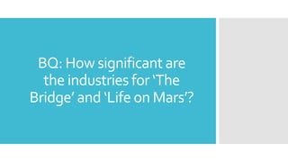 BQ: How significant are
the industries for ‘The
Bridge’ and ‘Life on Mars’?
 