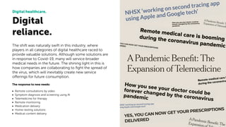 The shift was naturally swift in this industry, where
players in all categories of digital healthcare raced to
provide valuable solutions. Although some solutions are
in response to Covid-19, many will service broader
medical needs in the future. The shining light in this is
how companies are collaborating to ﬁght the spread of
the virus, which will inevitably create new service
offerings for future consumption.
The response to new needs:
• Remote consultations by video
• Symptom diagnosis and screening using AI
• Telemedicine for therapy
• Remote monitoring
• Medication delivery
• Home-testing solutions
• Medical content delivery
Digital
reliance.
Digital healthcare.
 