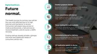Future
normal.
Digital healthcare.
The health journey for primary care will be
the one most affected due to its high
volumes and low barrier to access.
Consumers will expect easy access to
medical professionals, a fast process to
receive treatment, and of course, a 100%
recovery.
Existing startups already provide a glimpse
into how new healthcare needs of
consumers will be met.
Symptoms checked via AI-powered chat interface.
Referral to relevant medical professional.
Chatbot symptom checker
Initial diagnosis given by doctor over video
chat, reducing wait times and exposure.
Video consultation with doctor
Testing kits delivered at home and the results digitally
sent to the doctor for diagnosis conﬁrmation.
Home-testing kits made available
Script automatically sent to pharmacy who
delivers medication directly at home.
Automated prescription delivery
The medication prescribed is able to communicate,
and sends body’s response data to the doctor, who
optimizes treatment plan.
IoT medication speaks to doctor
 