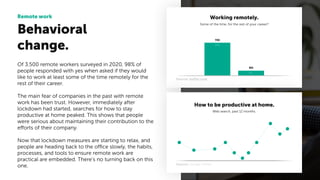 Behavioral
change.
Remote work
Of 3.500 remote workers surveyed in 2020, 98% of
people responded with yes when asked if they would
like to work at least some of the time remotely for the
rest of their career.
The main fear of companies in the past with remote
work has been trust. However, immediately after
lockdown had started, searches for how to stay
productive at home peaked. This shows that people
were serious about maintaining their contribution to the
efforts of their company.
Now that lockdown measures are starting to relax, and
people are heading back to the office slowly, the habits,
processes, and tools to ensure remote work are
practical are embedded. There’s no turning back on this
one.
Source: buffer.com
Source: Google Trends.
Working remotely.
Some of the time, for the rest of your career?
How to be productive at home.
Web search, past 12 months.
NO
YES
95%
5%
 