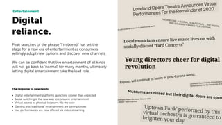 Digital
reliance.
Entertainment
The response to new needs:
• Digital entertainment platforms launching sooner than expected
• Social watching is the new way to consume entertainment
• Virtual access to physical locations ﬁlls the void
• Gaming and ‘traditional’ entertainment are joining forces
• Live performances are now offered via video streaming
Peak searches of the phrase “I’m bored” has set the
stage for a new era of entertainment as consumers
willingly adopt new options and discover new channels.
We can be conﬁdent that live entertainment of all kinds
will not go back to ‘normal’ for many months, ultimately
letting digital entertainment take the lead role.
 