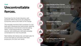 Uncontrollable
forces.
Food
Overcrowded stores became vacant aisles, as major
restrictions discouraged store visits were enforced.
Panic-buying and fear of access
The social ambience aspect of restaurants went
out of fashion overnight.
Dining out deemed irresponsible
Inability to eat out meant consumers had
to have all meals in their home.
Dining in the only option
Affected supply chains turned consumer eyes
to local and sustainable.
Spotlight on how food is produced
A change in daily environment
disrupted eating habits.
New eating patterns will emerge
Food tops the list of vital industries, with
lockdown effects felt across all categories.
Consumers were at the heart of the change.
The everyday moments that contribute to a full
belly were reassessed and reprioritized, sparking
new behaviors in the kitchen and new eating
habits. Local food producers, sustainable
sources, and cooking as a skill were everyday
conversations for most households.
New hobbies like baking rose, and seed sales hit
an all-time high as consumers took food
production into their own hands.
 