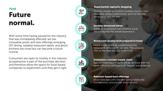 Future
normal.
Food
Grocery shopping combine multiple stores in one
checkout, predict preferences, and ﬁnd the best
price/value ratio for you.
Supermarket-agnostic shopping
Eating at a restaurant will combine social
distancing into the overall experience.
Socially-distanced tables
Home cooking will be supplemented by
restaurants offering DIY options. They prepare
70% of the meal and you ﬁnish it off.
Restaurant-quality food prepared at home
Speciﬁc food requirements will be serviced with the
same efficiency and quality of ‘regular’ supermarkets.
Consumers consider supply chain
Food manufacturers will take eating habits into
consideration and provide direct service.
Behavior-based food offerings
With some time having passed for the industry
that was immediately affected, we see
innovative pivots and new offerings emerging.
DIY dining, isolated restaurant tables, and ghost
kitchens are novel but can become a future
normal.
Consumers are open to novelty in this industry
as experience is part of the purchase decision,
and therefore allow the space for food-based
companies to experiment until they get it right.
 
