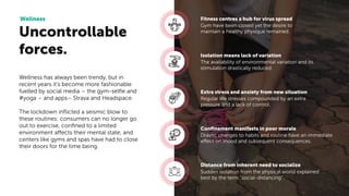 Uncontrollable
forces.
Wellness
Gym have been closed yet the desire to
maintain a healthy physique remained.
Fitness centres a hub for virus spread
The availability of environmental variation and its
stimulation drastically reduced.
Isolation means lack of variation
Regular life stresses compounded by an extra
pressure and a lack of control.
Extra stress and anxiety from new situation
Drastic changes to habits and routine have an immediate
effect on mood and subsequent consequences.
Conﬁnement manifests in poor morale
Sudden isolation from the physical world explained
best by the term “social-distancing”.
Distance from inherent need to socialize
Wellness has always been trendy, but in
recent years it’s become more fashionable
fuelled by social media – the gym-selﬁe and
#yoga – and apps– Strava and Headspace.
The lockdown inﬂicted a seismic blow to
these routines: consumers can no longer go
out to exercise, conﬁned to a limited
environment affects their mental state, and
centers like gyms and spas have had to close
their doors for the time being.
 