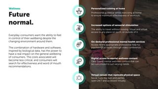 Future
normal.
Wellness
Everyday-consumers want the ability to feel
in control of their wellbeing despite the
changing environment around them.
The combination of hardware and software,
inspired by biological data, has the power to
have a real impact on the general wellbeing
of consumers. The costs associated will
become less critical, and consumers will
search for effectiveness and word of mouth
recommendations.
Professional guidance whilst exercising at home
to ensure maximum effectiveness of workouts.
Personalized training at home
The ability to travel without moving. Visual and virtual
access to any place on earth, or outside of it.
Increased options of sensorial stimulation
Access to the appropriate professional help for
psychological issues through video conference.
On-demand professional mental health services
Data-based mental wellness content that can
be customized to suit varying needs.
Digital access to mental wellness content
Social hubs like bars and parties
open 24/7 and accessed virtually.
Virtual venues that replicate physical space
 