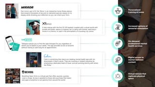 Part mirror, part LCD, the ‘Mirror’ is an interactive home ﬁtness device
that streams thousands of live and on-demand exercise classes on its
display while showing your reﬂection so you can check your form.
A new startup with the ﬁrst 5G VR headset coupled with a virtual world with
private and public spaces to explore, be it a party with friends, watching a
movie in a cinema, or soak in the atmosphere of a bustling city centre.
Talkspace allows you to ﬁnd the right therapist for you regardless of
where you’re based or your needs. This app provides access at anytime
without having to wait long for an appointment.
Calm is cementing their place as a leading mental health app with 1m
downloads in March alone. They are investing in related industries by
employing a dedicated head of music and are working directly with artists
like Moby.
BrewDog Open Arms is a virtual pub that offers quizzes, puzzles,
cook-a-longs. Access is granted to those who purchase their beers
and open at anytime to suit patrons from around the world.
Personalized
training at home
Increased options of
sensorial stimulation
On-demand
professional mental
health services
Digital access to
mental wellness
content
Virtual venues that
replicate physical
space
 