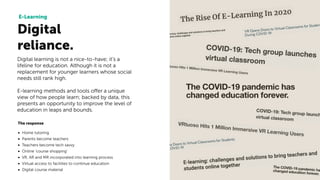 Digital
reliance.
E-Learning
Digital learning is not a nice-to-have; it's a
lifeline for education. Although it is not a
replacement for younger learners whose social
needs still rank high.
E-learning methods and tools offer a unique
view of how people learn; backed by data, this
presents an opportunity to improve the level of
education in leaps and bounds.
The response
• Home tutoring
• Parents become teachers
• Teachers become tech savvy
• Online ‘course shopping’
• VR, AR and MR incorporated into learning process
• Virtual access to facilities to continue education
• Digital course material
 
