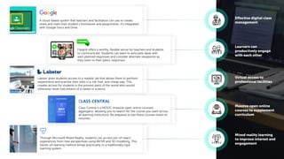 Effective digital class
management
Learners can
productively engage
with each other
Virtual access to
professional facilities
Massive open online
courses to supplement
curriculum
Mixed reality learning
to improve interest and
engagement
A cloud-based system that teachers and facilitators can use to create,
share and mark their student’s homework and assignments. It’s integrated
with Google Docs and Drive.
Flipgrid offers a worthy, ﬂexible venue for teachers and students
to communicate. Students can learn to articulate ideas with
well-planned responses and consider alternate viewpoints as
they listen to their peers' responses.
Labster gives students access to a realistic lab that allows them to perform
experiments and practise their skills in a risk-free, and cheap way. This
creates access for students in the poorest parts of the world who would
otherwise never had dreamt of a career in science.
Class Central is a MOOC (massive open online courses)
aggregator, allowing you to search for the course you want across
all learning institutions. Be prepared to see these courses listed on
resumes.
Through Microsoft Mixed Reality, students can access out-of-reach
experiences from new perspectives using AR/VR and 3D modelling. This
hands-on learning method brings practicality to a traditionally rigid
learning system.
 
