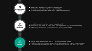 • Forced to withdraw from the broader physical world.
• Discovery of new needs i.e. home office, time for hobbies, education, entertainment.
• Digitalization accelerated: virtual experiences fulﬁlling physical gaps.
• Government regulations on freedom of movement.
• Financial markets strain under the unpredictability.
• Increased inﬂuential power of the media sparking herd mentality.
• Stay-at-home brands (digital and D2C) are now household names.
• Products and services that suit social distancing create comfort and therefore new value.
• Consumers will choose brands that have adjusted their services over those who don’t.
Future normal
Uncontrollable
forces
Digital
behaviour.
Future
normal.
 