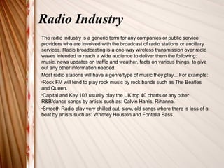 Radio Industry 
The radio industry is a generic term for any companies or public service 
providers who are involved with the broadcast of radio stations or ancillary 
services. Radio broadcasting is a one-way wireless transmission over radio 
waves intended to reach a wide audience to deliver them the following: 
music, news updates on traffic and weather, facts on various things, to give 
out any other information needed. 
Most radio stations will have a genre/type of music they play... For example: 
•Rock FM will tend to play rock music by rock bands such as The Beatles 
and Queen. 
•Capital and Key 103 usually play the UK top 40 charts or any other 
R&B/dance songs by artists such as: Calvin Harris, Rihanna. 
•Smooth Radio play very chilled out, slow, old songs where there is less of a 
beat by artists such as: Whitney Houston and Fontella Bass. 
 