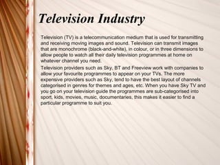 Television Industry 
Television (TV) is a telecommunication medium that is used for transmitting 
and receiving moving images and sound. Television can transmit images 
that are monochrome (black-and-white), in colour, or in three dimensions to 
allow people to watch all their daily television programmes at home on 
whatever channel you need. 
Television providers such as Sky, BT and Freeview work with companies to 
allow your favourite programmes to appear on your TVs. The more 
expensive providers such as Sky, tend to have the best layout of channels 
categorised in genres for themes and ages, etc. When you have Sky TV and 
you go on your television guide the programmes are sub-categorised into 
sport, kids, movies, music, documentaries, this makes it easier to find a 
particular programme to suit you. 
 