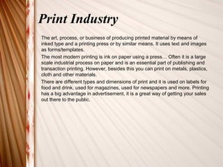 Print Industry 
The art, process, or business of producing printed material by means of 
inked type and a printing press or by similar means. It uses text and images 
as forms/templates. 
The most modern printing is ink on paper using a press… Often it is a large 
scale industrial process on paper and is an essential part of publishing and 
transaction printing. However, besides this you can print on metals, plastics, 
cloth and other materials. 
There are different types and dimensions of print and it is used on labels for 
food and drink, used for magazines, used for newspapers and more. Printing 
has a big advantage in advertisement, it is a great way of getting your sales 
out there to the public. 
 
