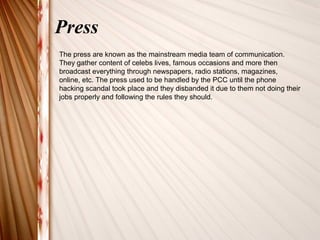 Press 
The press are known as the mainstream media team of communication. 
They gather content of celebs lives, famous occasions and more then 
broadcast everything through newspapers, radio stations, magazines, 
online, etc. The press used to be handled by the PCC until the phone 
hacking scandal took place and they disbanded it due to them not doing their 
jobs properly and following the rules they should. 
 