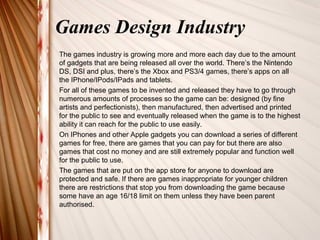 Games Design Industry 
The games industry is growing more and more each day due to the amount 
of gadgets that are being released all over the world. There’s the Nintendo 
DS, DSI and plus, there’s the Xbox and PS3/4 games, there’s apps on all 
the IPhone/IPods/IPads and tablets. 
For all of these games to be invented and released they have to go through 
numerous amounts of processes so the game can be: designed (by fine 
artists and perfectionists), then manufactured, then advertised and printed 
for the public to see and eventually released when the game is to the highest 
ability it can reach for the public to use easily. 
On IPhones and other Apple gadgets you can download a series of different 
games for free, there are games that you can pay for but there are also 
games that cost no money and are still extremely popular and function well 
for the public to use. 
The games that are put on the app store for anyone to download are 
protected and safe. If there are games inappropriate for younger children 
there are restrictions that stop you from downloading the game because 
some have an age 16/18 limit on them unless they have been parent 
authorised. 
