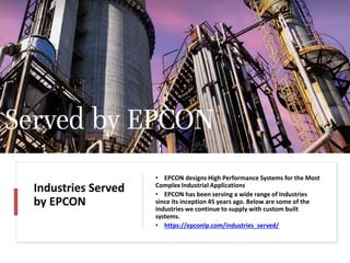 Industries Served
by EPCON
• EPCON designs High Performance Systems for the Most
Complex Industrial Applications
• EPCON has been serving a wide range of Industries
since its inception 45 years ago. Below are some of the
industries we continue to supply with custom built
systems.
• https://epconlp.com/industries_served/
 