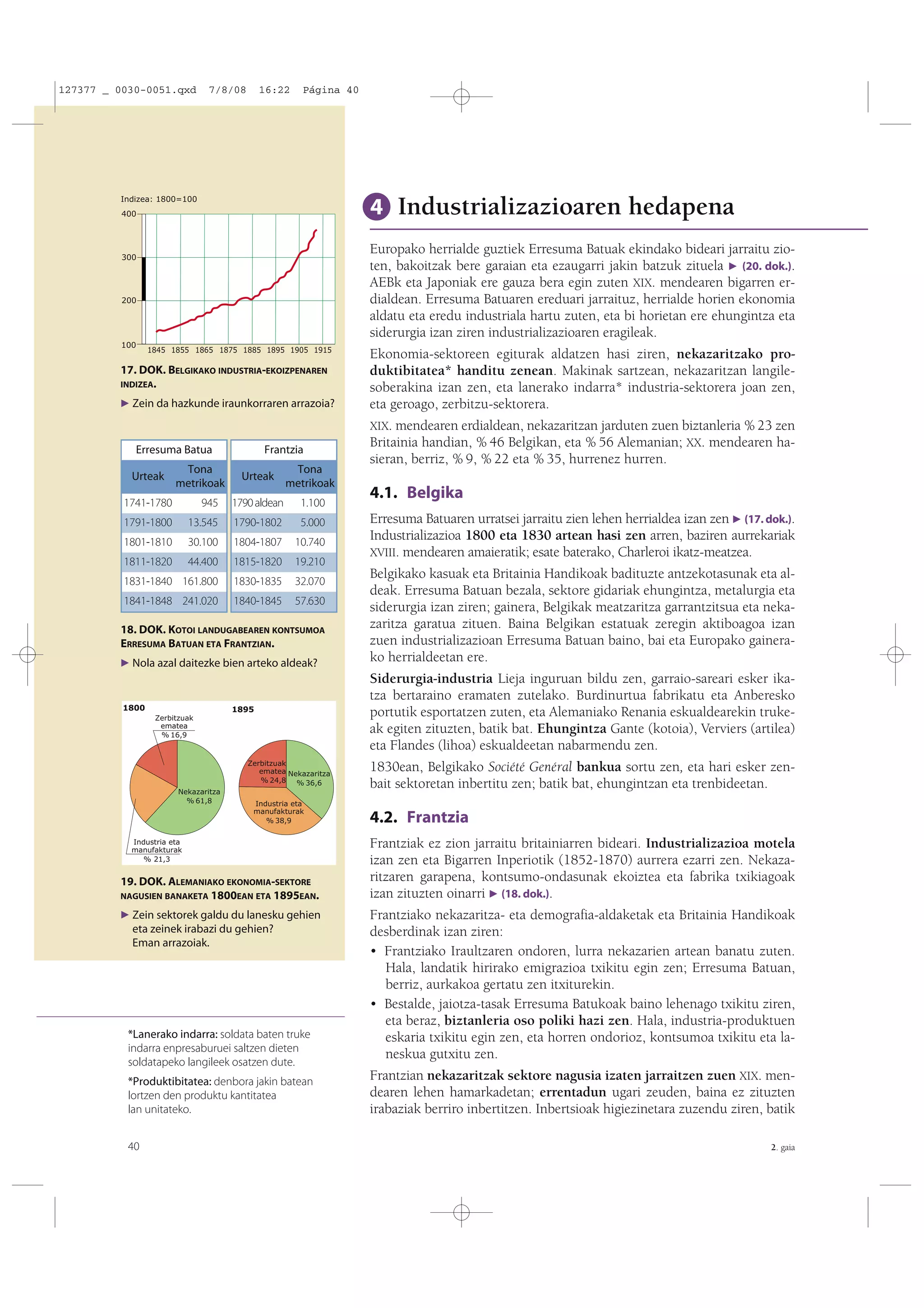 127377 _ 0030-0051.qxd

7/8/08

16:22

Página 40

Indizea: 1800=100

4 Industrializazioaren hedapena

400

Europako herrialde guztiek Erresuma Batuak ekindako bideari jarraitu zioten, bakoitzak bere garaian eta ezaugarri jakin batzuk zituela F (20. dok.).
AEBk eta Japoniak ere gauza bera egin zuten XIX. mendearen bigarren erdialdean. Erresuma Batuaren ereduari jarraituz, herrialde horien ekonomia
aldatu eta eredu industriala hartu zuten, eta bi horietan ere ehungintza eta
siderurgia izan ziren industrializazioaren eragileak.

300

200

100

1845 1855 1865 1875 1885 1895 1905 1915

17. DOK. BELGIKAKO INDUSTRIA-EKOIZPENAREN
INDIZEA.
F Zein da hazkunde iraunkorraren arrazoia?

Erresuma Batua
Urteak

Tona
metrikoak

Frantzia
Urteak

Tona
metrikoak
1.100

1741-1780

945

1790 aldean

1791-1800

13.545

1790-1802

5.000

1801-1810

30.100

1804-1807

10.740

1811-1820

44.400

1815-1820

19.210

1831-1840 161.800

1830-1835

32.070

1841-1848 241.020

1840-1845

57.630

18. DOK. KOTOI LANDUGABEAREN KONTSUMOA
ERRESUMA BATUAN ETA FRANTZIAN.
F Nola azal daitezke bien arteko aldeak?

1800

1895
Zerbitzuak
ematea
% 16,9

Zerbitzuak
ematea Nekazaritza
% 24,8 % 36,6
Nekazaritza
% 61,8

Industria eta
manufakturak
% 38,9

Industria eta
manufakturak
% 21,3

19. DOK. ALEMANIAKO EKONOMIA-SEKTORE
NAGUSIEN BANAKETA 1800EAN ETA 1895EAN.

F Zein sektorek galdu du lanesku gehien

eta zeinek irabazi du gehien?
Eman arrazoiak.

*Lanerako indarra: soldata baten truke
indarra enpresaburuei saltzen dieten
soldatapeko langileek osatzen dute.
*Produktibitatea: denbora jakin batean
lortzen den produktu kantitatea
lan unitateko.
40

Ekonomia-sektoreen egiturak aldatzen hasi ziren, nekazaritzako produktibitatea* handitu zenean. Makinak sartzean, nekazaritzan langilesoberakina izan zen, eta lanerako indarra* industria-sektorera joan zen,
eta geroago, zerbitzu-sektorera.
XIX. mendearen erdialdean, nekazaritzan jarduten zuen biztanleria % 23 zen
Britainia handian, % 46 Belgikan, eta % 56 Alemanian; XX. mendearen hasieran, berriz, % 9, % 22 eta % 35, hurrenez hurren.

4.1. Belgika
Erresuma Batuaren urratsei jarraitu zien lehen herrialdea izan zen F (17. dok.).
Industrializazioa 1800 eta 1830 artean hasi zen arren, baziren aurrekariak
XVIII. mendearen amaieratik; esate baterako, Charleroi ikatz-meatzea.
Belgikako kasuak eta Britainia Handikoak badituzte antzekotasunak eta aldeak. Erresuma Batuan bezala, sektore gidariak ehungintza, metalurgia eta
siderurgia izan ziren; gainera, Belgikak meatzaritza garrantzitsua eta nekazaritza garatua zituen. Baina Belgikan estatuak zeregin aktiboagoa izan
zuen industrializazioan Erresuma Batuan baino, bai eta Europako gainerako herrialdeetan ere.
Siderurgia-industria Lieja inguruan bildu zen, garraio-sareari esker ikatza bertaraino eramaten zutelako. Burdinurtua fabrikatu eta Anberesko
portutik esportatzen zuten, eta Alemaniako Renania eskualdearekin trukeak egiten zituzten, batik bat. Ehungintza Gante (kotoia), Verviers (artilea)
eta Flandes (lihoa) eskualdeetan nabarmendu zen.
1830ean, Belgikako Société Genéral bankua sortu zen, eta hari esker zenbait sektoretan inbertitu zen; batik bat, ehungintzan eta trenbideetan.

4.2. Frantzia
Frantziak ez zion jarraitu britainiarren bideari. Industrializazioa motela
izan zen eta Bigarren Inperiotik (1852-1870) aurrera ezarri zen. Nekazaritzaren garapena, kontsumo-ondasunak ekoiztea eta fabrika txikiagoak
izan zituzten oinarri F (18. dok.).
Frantziako nekazaritza- eta demografia-aldaketak eta Britainia Handikoak
desberdinak izan ziren:
• Frantziako Iraultzaren ondoren, lurra nekazarien artean banatu zuten.
Hala, landatik hirirako emigrazioa txikitu egin zen; Erresuma Batuan,
berriz, aurkakoa gertatu zen itxiturekin.
• Bestalde, jaiotza-tasak Erresuma Batukoak baino lehenago txikitu ziren,
eta beraz, biztanleria oso poliki hazi zen. Hala, industria-produktuen
eskaria txikitu egin zen, eta horren ondorioz, kontsumoa txikitu eta laneskua gutxitu zen.
Frantzian nekazaritzak sektore nagusia izaten jarraitzen zuen XIX. mendearen lehen hamarkadetan; errentadun ugari zeuden, baina ez zituzten
irabaziak berriro inbertitzen. Inbertsioak higiezinetara zuzendu ziren, batik
2. gaia

 