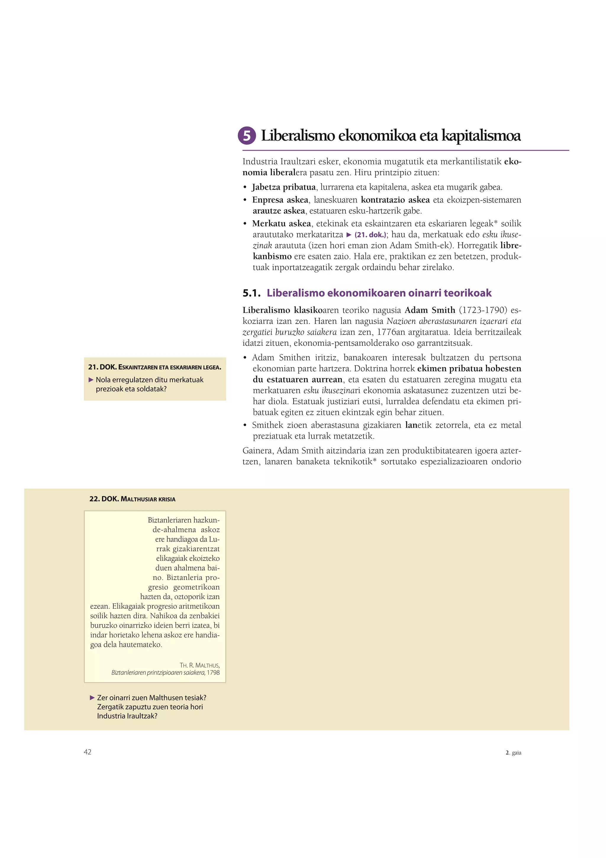 5 Liberalismo ekonomikoa eta kapitalismoa
Industria Iraultzari esker, ekonomia mugatutik eta merkantilistatik ekonomia liberalera pasatu zen. Hiru printzipio zituen:
• Jabetza pribatua, lurrarena eta kapitalena, askea eta mugarik gabea.
• Enpresa askea, laneskuaren kontratazio askea eta ekoizpen-sistemaren
arautze askea, estatuaren esku-hartzerik gabe.
• Merkatu askea, etekinak eta eskaintzaren eta eskariaren legeak* soilik
araututako merkataritza F (21. dok.); hau da, merkatuak edo esku ikusezinak araututa (izen hori eman zion Adam Smith-ek). Horregatik librekanbismo ere esaten zaio. Hala ere, praktikan ez zen betetzen, produktuak inportatzeagatik zergak ordaindu behar zirelako.

5.1. Liberalismo ekonomikoaren oinarri teorikoak
Liberalismo klasikoaren teoriko nagusia Adam Smith (1723-1790) eskoziarra izan zen. Haren lan nagusia Nazioen aberastasunaren izaerari eta
zergatiei buruzko saiakera izan zen, 1776an argitaratua. Ideia berritzaileak
idatzi zituen, ekonomia-pentsamolderako oso garrantzitsuak.
21. DOK. ESKAINTZAREN ETA ESKARIAREN LEGEA.
F Nola erregulatzen ditu merkatuak

prezioak eta soldatak?

• Adam Smithen iritziz, banakoaren interesak bultzatzen du pertsona
ekonomian parte hartzera. Doktrina horrek ekimen pribatua hobesten
du estatuaren aurrean, eta esaten du estatuaren zeregina mugatu eta
merkatuaren esku ikusezinari ekonomia askatasunez zuzentzen utzi behar diola. Estatuak justiziari eutsi, lurraldea defendatu eta ekimen pribatuak egiten ez zituen ekintzak egin behar zituen.
• Smithek zioen aberastasuna gizakiaren lanetik zetorrela, eta ez metal
preziatuak eta lurrak metatzetik.
Gainera, Adam Smith aitzindaria izan zen produktibitatearen igoera aztertzen, lanaren banaketa teknikotik* sortutako espezializazioaren ondorio

22. DOK. MALTHUSIAR KRISIA

Biztanleriaren hazkunde-ahalmena askoz
ere handiagoa da Lurrak gizakiarentzat
elikagaiak ekoizteko
duen ahalmena baino. Biztanleria progresio geometrikoan
hazten da, oztoporik izan
ezean. Elikagaiak progresio aritmetikoan
soilik hazten dira. Nahikoa da zenbakiei
buruzko oinarrizko ideien berri izatea, bi
indar horietako lehena askoz ere handiagoa dela hautemateko.
TH. R. MALTHUS,
Biztanleriaren printzipioaren saiakera, 1798

F Zer oinarri zuen Malthusen tesiak?

Zergatik zapuztu zuen teoria hori
Industria Iraultzak?

42

2. gaia

 