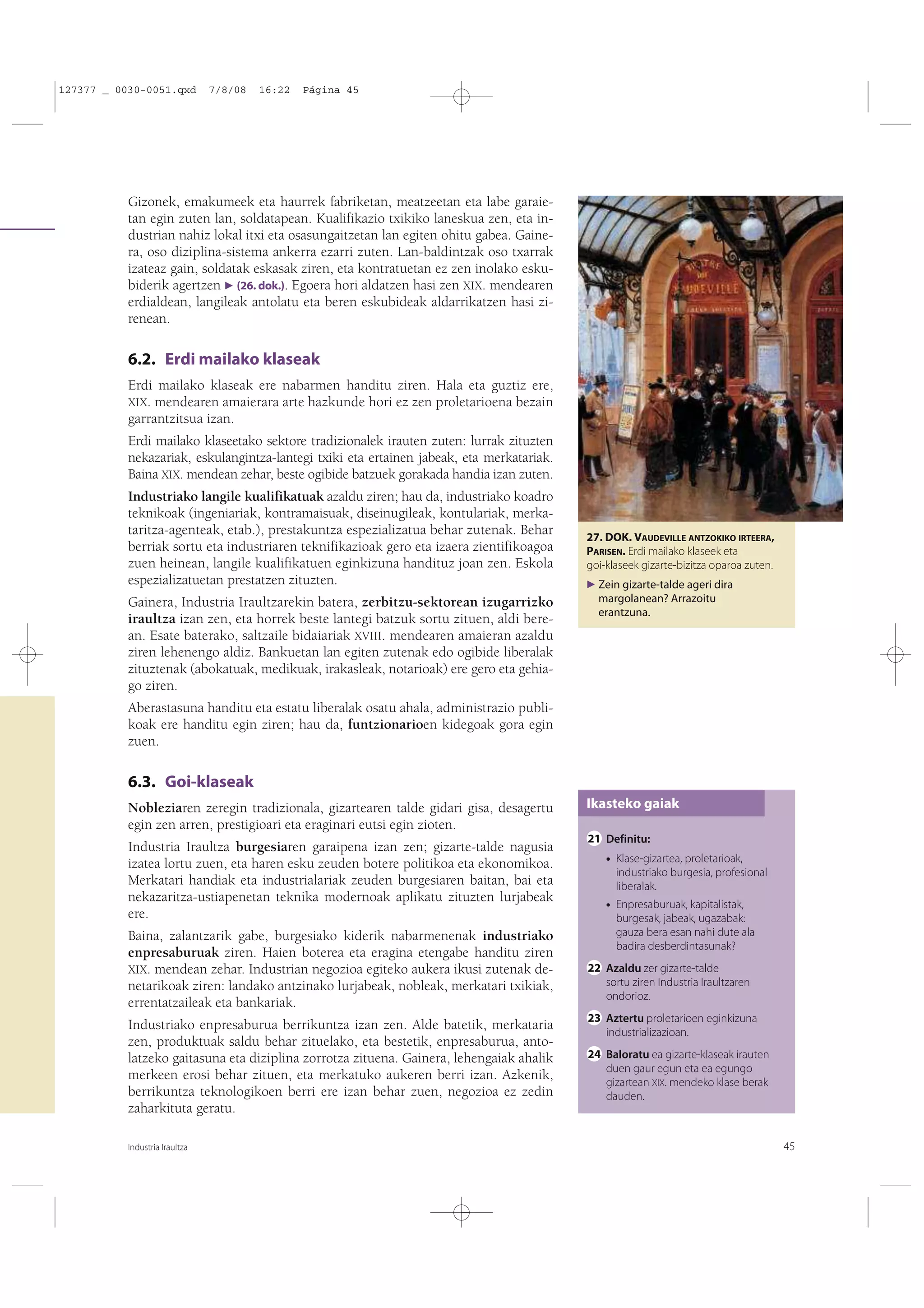 127377 _ 0030-0051.qxd

7/8/08

16:22

Página 45

Gizonek, emakumeek eta haurrek fabriketan, meatzeetan eta labe garaietan egin zuten lan, soldatapean. Kualifikazio txikiko laneskua zen, eta industrian nahiz lokal itxi eta osasungaitzetan lan egiten ohitu gabea. Gainera, oso diziplina-sistema ankerra ezarri zuten. Lan-baldintzak oso txarrak
izateaz gain, soldatak eskasak ziren, eta kontratuetan ez zen inolako eskubiderik agertzen F (26. dok.). Egoera hori aldatzen hasi zen XIX. mendearen
erdialdean, langileak antolatu eta beren eskubideak aldarrikatzen hasi zirenean.

6.2. Erdi mailako klaseak
Erdi mailako klaseak ere nabarmen handitu ziren. Hala eta guztiz ere,
XIX. mendearen amaierara arte hazkunde hori ez zen proletarioena bezain
garrantzitsua izan.
Erdi mailako klaseetako sektore tradizionalek irauten zuten: lurrak zituzten
nekazariak, eskulangintza-lantegi txiki eta ertainen jabeak, eta merkatariak.
Baina XIX. mendean zehar, beste ogibide batzuek gorakada handia izan zuten.
Industriako langile kualifikatuak azaldu ziren; hau da, industriako koadro
teknikoak (ingeniariak, kontramaisuak, diseinugileak, kontulariak, merkataritza-agenteak, etab.), prestakuntza espezializatua behar zutenak. Behar
berriak sortu eta industriaren teknifikazioak gero eta izaera zientifikoagoa
zuen heinean, langile kualifikatuen eginkizuna handituz joan zen. Eskola
espezializatuetan prestatzen zituzten.
Gainera, Industria Iraultzarekin batera, zerbitzu-sektorean izugarrizko
iraultza izan zen, eta horrek beste lantegi batzuk sortu zituen, aldi berean. Esate baterako, saltzaile bidaiariak XVIII. mendearen amaieran azaldu
ziren lehenengo aldiz. Bankuetan lan egiten zutenak edo ogibide liberalak
zituztenak (abokatuak, medikuak, irakasleak, notarioak) ere gero eta gehiago ziren.

27. DOK. VAUDEVILLE ANTZOKIKO IRTEERA,
PARISEN. Erdi mailako klaseek eta
goi-klaseek gizarte-bizitza oparoa zuten.
F Zein gizarte-talde ageri dira

margolanean? Arrazoitu
erantzuna.

Aberastasuna handitu eta estatu liberalak osatu ahala, administrazio publikoak ere handitu egin ziren; hau da, funtzionarioen kidegoak gora egin
zuen.

6.3. Goi-klaseak
Nobleziaren zeregin tradizionala, gizartearen talde gidari gisa, desagertu
egin zen arren, prestigioari eta eraginari eutsi egin zioten.
Industria Iraultza burgesiaren garaipena izan zen; gizarte-talde nagusia
izatea lortu zuen, eta haren esku zeuden botere politikoa eta ekonomikoa.
Merkatari handiak eta industrialariak zeuden burgesiaren baitan, bai eta
nekazaritza-ustiapenetan teknika modernoak aplikatu zituzten lurjabeak
ere.
Baina, zalantzarik gabe, burgesiako kiderik nabarmenenak industriako
enpresaburuak ziren. Haien boterea eta eragina etengabe handitu ziren
XIX. mendean zehar. Industrian negozioa egiteko aukera ikusi zutenak denetarikoak ziren: landako antzinako lurjabeak, nobleak, merkatari txikiak,
errentatzaileak eta bankariak.
Industriako enpresaburua berrikuntza izan zen. Alde batetik, merkataria
zen, produktuak saldu behar zituelako, eta bestetik, enpresaburua, antolatzeko gaitasuna eta diziplina zorrotza zituena. Gainera, lehengaiak ahalik
merkeen erosi behar zituen, eta merkatuko aukeren berri izan. Azkenik,
berrikuntza teknologikoen berri ere izan behar zuen, negozioa ez zedin
zaharkituta geratu.
Industria Iraultza

Ikasteko gaiak
21 Definitu:
• Klase-gizartea, proletarioak,
industriako burgesia, profesional
liberalak.
• Enpresaburuak, kapitalistak,
burgesak, jabeak, ugazabak:
gauza bera esan nahi dute ala
badira desberdintasunak?
22 Azaldu zer gizarte-talde
sortu ziren Industria Iraultzaren
ondorioz.
23 Aztertu proletarioen eginkizuna
industrializazioan.
24 Baloratu ea gizarte-klaseak irauten
duen gaur egun eta ea egungo
gizartean XIX. mendeko klase berak
dauden.

45

 