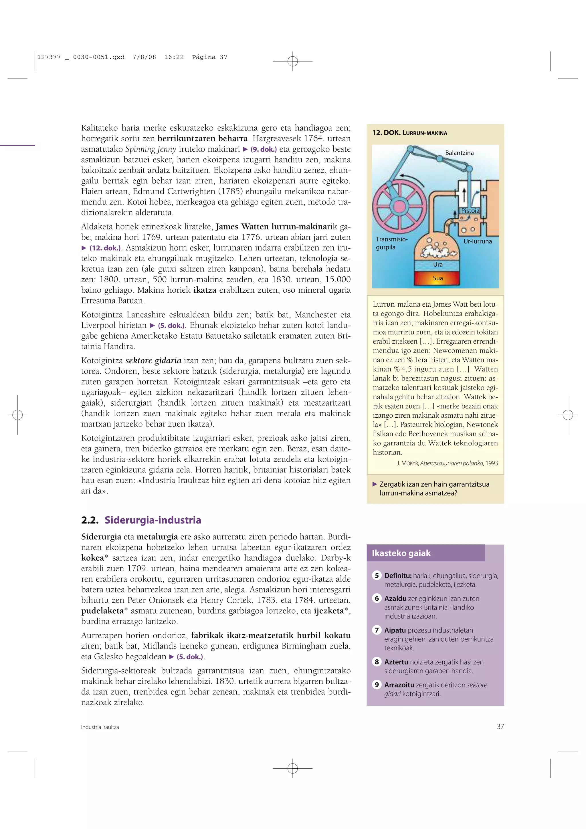 127377 _ 0030-0051.qxd

7/8/08

16:22

Página 37

Kalitateko haria merke eskuratzeko eskakizuna gero eta handiagoa zen;
horregatik sortu zen berrikuntzaren beharra. Hargreavesek 1764. urtean
asmatutako Spinning Jenny iruteko makinari F (9. dok.) eta geroagoko beste
asmakizun batzuei esker, harien ekoizpena izugarri handitu zen, makina
bakoitzak zenbait ardatz baitzituen. Ekoizpena asko handitu zenez, ehungailu berriak egin behar izan ziren, hariaren ekoizpenari aurre egiteko.
Haien artean, Edmund Cartwrighten (1785) ehungailu mekanikoa nabarmendu zen. Kotoi hobea, merkeagoa eta gehiago egiten zuen, metodo tradizionalarekin alderatuta.
Aldaketa horiek ezinezkoak lirateke, James Watten lurrun-makinarik gabe; makina hori 1769. urtean patentatu eta 1776. urtean abian jarri zuten
F (12. dok.). Asmakizun horri esker, lurrunaren indarra erabiltzen zen iruteko makinak eta ehungailuak mugitzeko. Lehen urteetan, teknologia sekretua izan zen (ale gutxi saltzen ziren kanpoan), baina berehala hedatu
zen: 1800. urtean, 500 lurrun-makina zeuden, eta 1830. urtean, 15.000
baino gehiago. Makina horiek ikatza erabiltzen zuten, oso mineral ugaria
Erresuma Batuan.
Kotoigintza Lancashire eskualdean bildu zen; batik bat, Manchester eta
Liverpool hirietan F (5. dok.). Ehunak ekoizteko behar zuten kotoi landugabe gehiena Ameriketako Estatu Batuetako sailetatik eramaten zuten Britainia Handira.
Kotoigintza sektore gidaria izan zen; hau da, garapena bultzatu zuen sektorea. Ondoren, beste sektore batzuk (siderurgia, metalurgia) ere lagundu
zuten garapen horretan. Kotoigintzak eskari garrantzitsuak –eta gero eta
ugariagoak– egiten zizkion nekazaritzari (handik lortzen zituen lehengaiak), siderurgiari (handik lortzen zituen makinak) eta meatzaritzari
(handik lortzen zuen makinak egiteko behar zuen metala eta makinak
martxan jartzeko behar zuen ikatza).
Kotoigintzaren produktibitate izugarriari esker, prezioak asko jaitsi ziren,
eta gainera, tren bidezko garraioa ere merkatu egin zen. Beraz, esan daiteke industria-sektore horiek elkarrekin erabat lotuta zeudela eta kotoigintzaren eginkizuna gidaria zela. Horren haritik, britainiar historialari batek
hau esan zuen: «Industria Iraultzaz hitz egiten ari dena kotoiaz hitz egiten
ari da».

12. DOK. LURRUN-MAKINA
Balantzina

Pistoia

Transmisiogurpila

Ur-lurruna

Ura
Sua

Lurrun-makina eta James Watt beti lotuta egongo dira. Hobekuntza erabakigarria izan zen; makinaren erregai-kontsumoa murriztu zuen, eta ia edozein tokitan
erabil zitekeen […]. Erregaiaren errendimendua igo zuen; Newcomenen makinan ez zen % 1era iristen, eta Watten makinan % 4,5 inguru zuen […]. Watten
lanak bi berezitasun nagusi zituen: asmatzeko talentuari kostuak jaisteko eginahala gehitu behar zitzaion. Wattek berak esaten zuen […] «merke bezain onak
izango ziren makinak asmatu nahi zituela» […]. Pasteurrek biologian, Newtonek
fisikan edo Beethovenek musikan adinako garrantzia du Wattek teknologiaren
historian.
J. MOKYR, Aberastasunaren palanka, 1993
F Zergatik izan zen hain garrantzitsua

lurrun-makina asmatzea?

2.2. Siderurgia-industria
Siderurgia eta metalurgia ere asko aurreratu ziren periodo hartan. Burdinaren ekoizpena hobetzeko lehen urratsa labeetan egur-ikatzaren ordez
kokea* sartzea izan zen, indar energetiko handiagoa duelako. Darby-k
erabili zuen 1709. urtean, baina mendearen amaierara arte ez zen kokearen erabilera orokortu, egurraren urritasunaren ondorioz egur-ikatza alde
batera uztea beharrezkoa izan zen arte, alegia. Asmakizun hori interesgarri
bihurtu zen Peter Onionsek eta Henry Cortek, 1783. eta 1784. urteetan,
pudelaketa* asmatu zutenean, burdina garbiagoa lortzeko, eta ijezketa*,
burdina errazago lantzeko.
Aurrerapen horien ondorioz, fabrikak ikatz-meatzetatik hurbil kokatu
ziren; batik bat, Midlands izeneko gunean, erdigunea Birmingham zuela,
eta Galesko hegoaldean F (5. dok.).
Siderurgia-sektoreak bultzada garrantzitsua izan zuen, ehungintzarako
makinak behar zirelako lehendabizi. 1830. urtetik aurrera bigarren bultzada izan zuen, trenbidea egin behar zenean, makinak eta trenbidea burdinazkoak zirelako.
Industria Iraultza

Ikasteko gaiak
5 Definitu: hariak, ehungailua, siderurgia,
metalurgia, pudelaketa, ijezketa.
6 Azaldu zer eginkizun izan zuten
asmakizunek Britainia Handiko
industrializazioan.
7 Aipatu prozesu industrialetan
eragin gehien izan duten berrikuntza
teknikoak.
8 Aztertu noiz eta zergatik hasi zen
siderurgiaren garapen handia.
9 Arrazoitu zergatik deritzon sektore
gidari kotoigintzari.

37

 