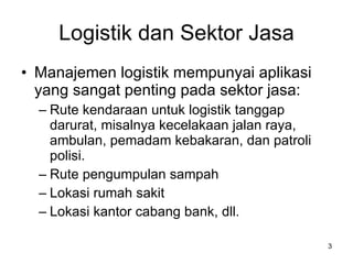 Logistik dan Sektor Jasa Manajemen logistik mempunyai aplikasi yang sangat penting pada sektor jasa: Rute kendaraan untuk logistik tanggap darurat, misalnya kecelakaan jalan raya, ambulan, pemadam kebakaran, dan patroli polisi. Rute pengumpulan sampah Lokasi rumah sakit Lokasi kantor cabang bank, dll. 
