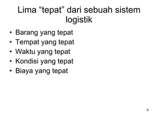 Lima “tepat” dari sebuah sistem logistik Barang yang tepat Tempat yang tepat Waktu yang tepat Kondisi yang tepat Biaya yang tepat 