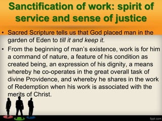 Sanctification of work: spirit of
service and sense of justice
• Sacred Scripture tells us that God placed man in the
garden of Eden to till it and keep it.
• From the beginning of man‘s existence, work is for him
a command of nature, a feature of his condition as
created being, an expression of his dignity, a means
whereby he co-operates in the great overall task of
divine Providence, and whereby he shares in the work
of Redemption when his work is associated with the
merits of Christ.
 