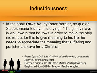 • In the book Opus Dei by Peter Berglar, he quoted
St. Josemaria Escriva as saying: ―The galley slave
is well aware that he rows in order to make the ship
move; but for this to give meaning to his life, he
needs to appreciate the meaning that suffering and
punishment have for a Christian.
» From Opus Dei: Life & Work of Its Founder, Josemaria
Escriva, by Peter Berglar
German original ©1983 Otto Muller Verlag Salzburg
English edition ©1994 Scepter Publishers, Inc.
Industriousness
 