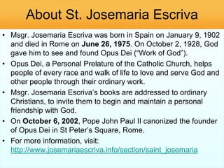 About St. Josemaria Escriva
• Msgr. Josemaria Escriva was born in Spain on January 9, 1902
and died in Rome on June 26, 1975. On October 2, 1928, God
gave him to see and found Opus Dei (―Work of God‖).
• Opus Dei, a Personal Prelature of the Catholic Church, helps
people of every race and walk of life to love and serve God and
other people through their ordinary work.
• Msgr. Josemaria Escriva‘s books are addressed to ordinary
Christians, to invite them to begin and maintain a personal
friendship with God.
• On October 6, 2002, Pope John Paul II canonized the founder
of Opus Dei in St Peter‘s Square, Rome.
• For more information, visit:
http://www.josemariaescriva.info/section/saint_josemaria
 