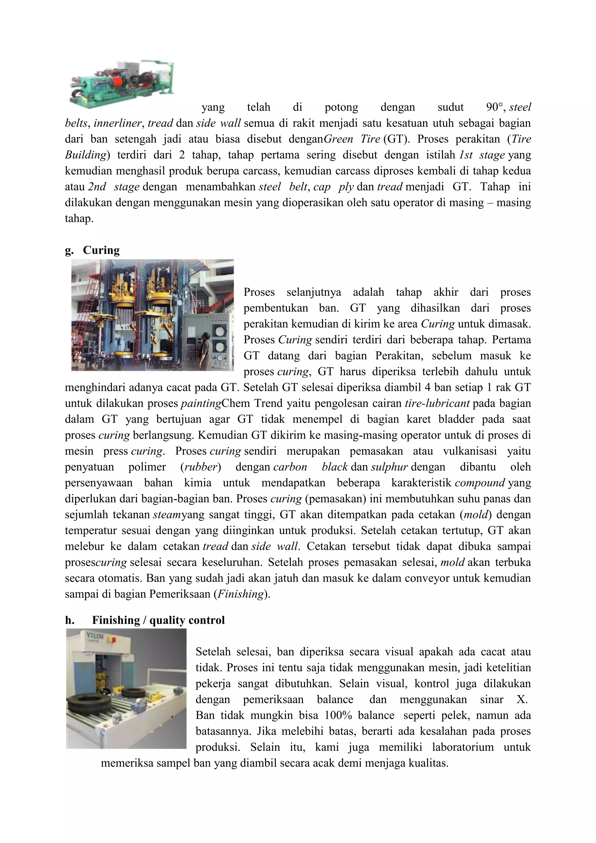 yang      telah   di     potong     dengan     sudut    90°, steel
belts, innerliner, tread dan side wall semua di rakit menjadi satu kesatuan utuh sebagai bagian
dari ban setengah jadi atau biasa disebut denganGreen Tire (GT). Proses perakitan (Tire
Building) terdiri dari 2 tahap, tahap pertama sering disebut dengan istilah 1st stage yang
kemudian menghasil produk berupa carcass, kemudian carcass diproses kembali di tahap kedua
atau 2nd stage dengan menambahkan steel belt, cap ply dan tread menjadi GT. Tahap ini
dilakukan dengan menggunakan mesin yang dioperasikan oleh satu operator di masing – masing
tahap.

g. Curing


                                    Proses selanjutnya adalah tahap akhir dari proses
                                    pembentukan ban. GT yang dihasilkan dari proses
                                    perakitan kemudian di kirim ke area Curing untuk dimasak.
                                    Proses Curing sendiri terdiri dari beberapa tahap. Pertama
                                    GT datang dari bagian Perakitan, sebelum masuk ke
                                    proses curing, GT harus diperiksa terlebih dahulu untuk
menghindari adanya cacat pada GT. Setelah GT selesai diperiksa diambil 4 ban setiap 1 rak GT
untuk dilakukan proses paintingChem Trend yaitu pengolesan cairan tire-lubricant pada bagian
dalam GT yang bertujuan agar GT tidak menempel di bagian karet bladder pada saat
proses curing berlangsung. Kemudian GT dikirim ke masing-masing operator untuk di proses di
mesin press curing. Proses curing sendiri merupakan pemasakan atau vulkanisasi yaitu
penyatuan polimer (rubber) dengan carbon black dan sulphur dengan dibantu oleh
persenyawaan bahan kimia untuk mendapatkan beberapa karakteristik compound yang
diperlukan dari bagian-bagian ban. Proses curing (pemasakan) ini membutuhkan suhu panas dan
sejumlah tekanan steamyang sangat tinggi, GT akan ditempatkan pada cetakan (mold) dengan
temperatur sesuai dengan yang diinginkan untuk produksi. Setelah cetakan tertutup, GT akan
melebur ke dalam cetakan tread dan side wall. Cetakan tersebut tidak dapat dibuka sampai
prosescuring selesai secara keseluruhan. Setelah proses pemasakan selesai, mold akan terbuka
secara otomatis. Ban yang sudah jadi akan jatuh dan masuk ke dalam conveyor untuk kemudian
sampai di bagian Pemeriksaan (Finishing).

h.   Finishing / quality control

                        Setelah selesai, ban diperiksa secara visual apakah ada cacat atau
                        tidak. Proses ini tentu saja tidak menggunakan mesin, jadi ketelitian
                        pekerja sangat dibutuhkan. Selain visual, kontrol juga dilakukan
                        dengan pemeriksaan balance dan menggunakan sinar X.
                        Ban tidak mungkin bisa 100% balance seperti pelek, namun ada
                        batasannya. Jika melebihi batas, berarti ada kesalahan pada proses
                        produksi. Selain itu, kami juga memiliki laboratorium untuk
       memeriksa sampel ban yang diambil secara acak demi menjaga kualitas.
 