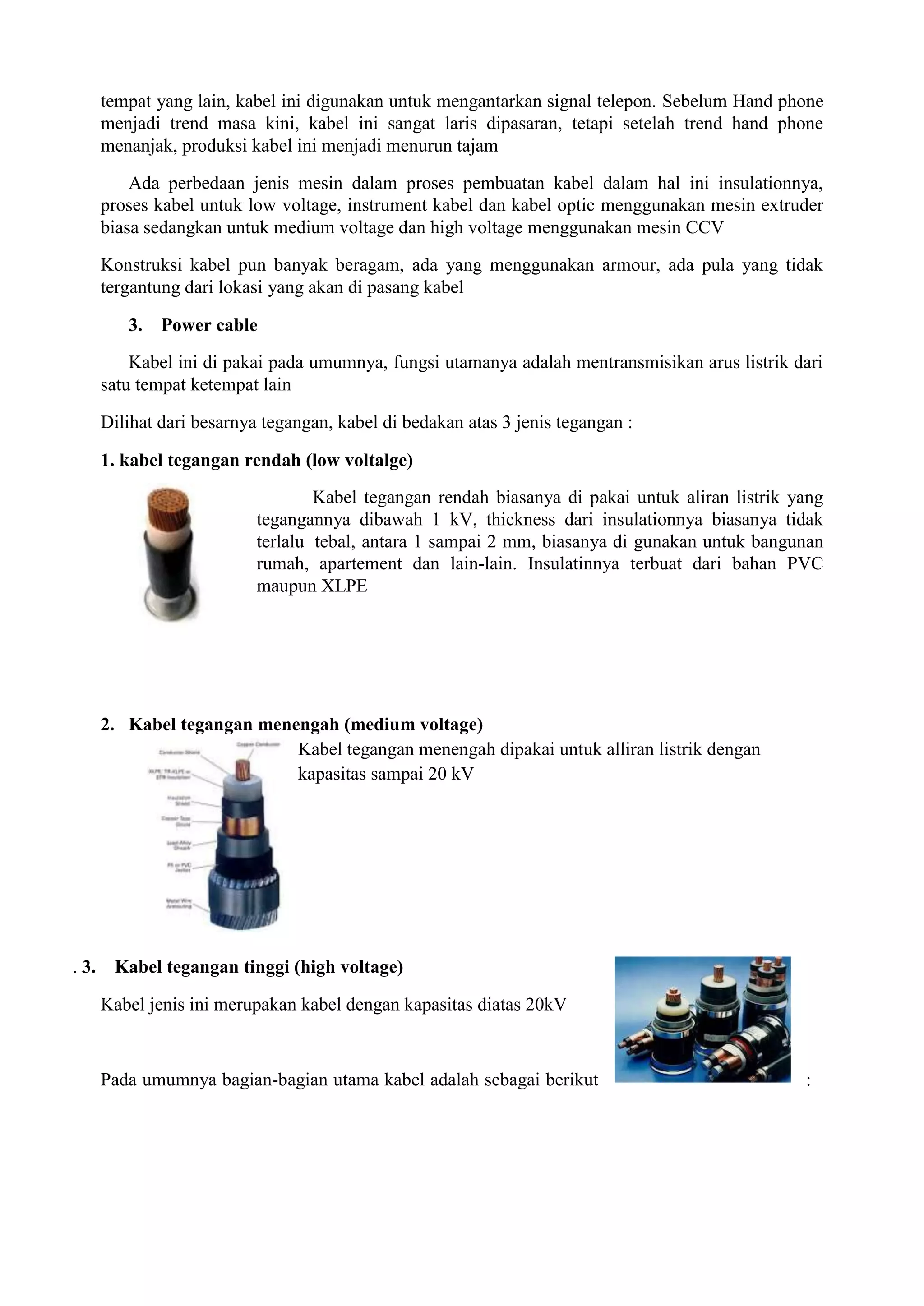 tempat yang lain, kabel ini digunakan untuk mengantarkan signal telepon. Sebelum Hand phone
       menjadi trend masa kini, kabel ini sangat laris dipasaran, tetapi setelah trend hand phone
       menanjak, produksi kabel ini menjadi menurun tajam

           Ada perbedaan jenis mesin dalam proses pembuatan kabel dalam hal ini insulationnya,
       proses kabel untuk low voltage, instrument kabel dan kabel optic menggunakan mesin extruder
       biasa sedangkan untuk medium voltage dan high voltage menggunakan mesin CCV

       Konstruksi kabel pun banyak beragam, ada yang menggunakan armour, ada pula yang tidak
       tergantung dari lokasi yang akan di pasang kabel

          3. Power cable
           Kabel ini di pakai pada umumnya, fungsi utamanya adalah mentransmisikan arus listrik dari
       satu tempat ketempat lain

       Dilihat dari besarnya tegangan, kabel di bedakan atas 3 jenis tegangan :

       1. kabel tegangan rendah (low voltalge)
                                    Kabel tegangan rendah biasanya di pakai untuk aliran listrik yang
                            tegangannya dibawah 1 kV, thickness dari insulationnya biasanya tidak
                            terlalu tebal, antara 1 sampai 2 mm, biasanya di gunakan untuk bangunan
                            rumah, apartement dan lain-lain. Insulatinnya terbuat dari bahan PVC
                            maupun XLPE




       2. Kabel tegangan menengah (medium voltage)
                             Kabel tegangan menengah dipakai untuk alliran listrik dengan
                             kapasitas sampai 20 kV




. 3.    Kabel tegangan tinggi (high voltage)

       Kabel jenis ini merupakan kabel dengan kapasitas diatas 20kV



       Pada umumnya bagian-bagian utama kabel adalah sebagai berikut                              :
 