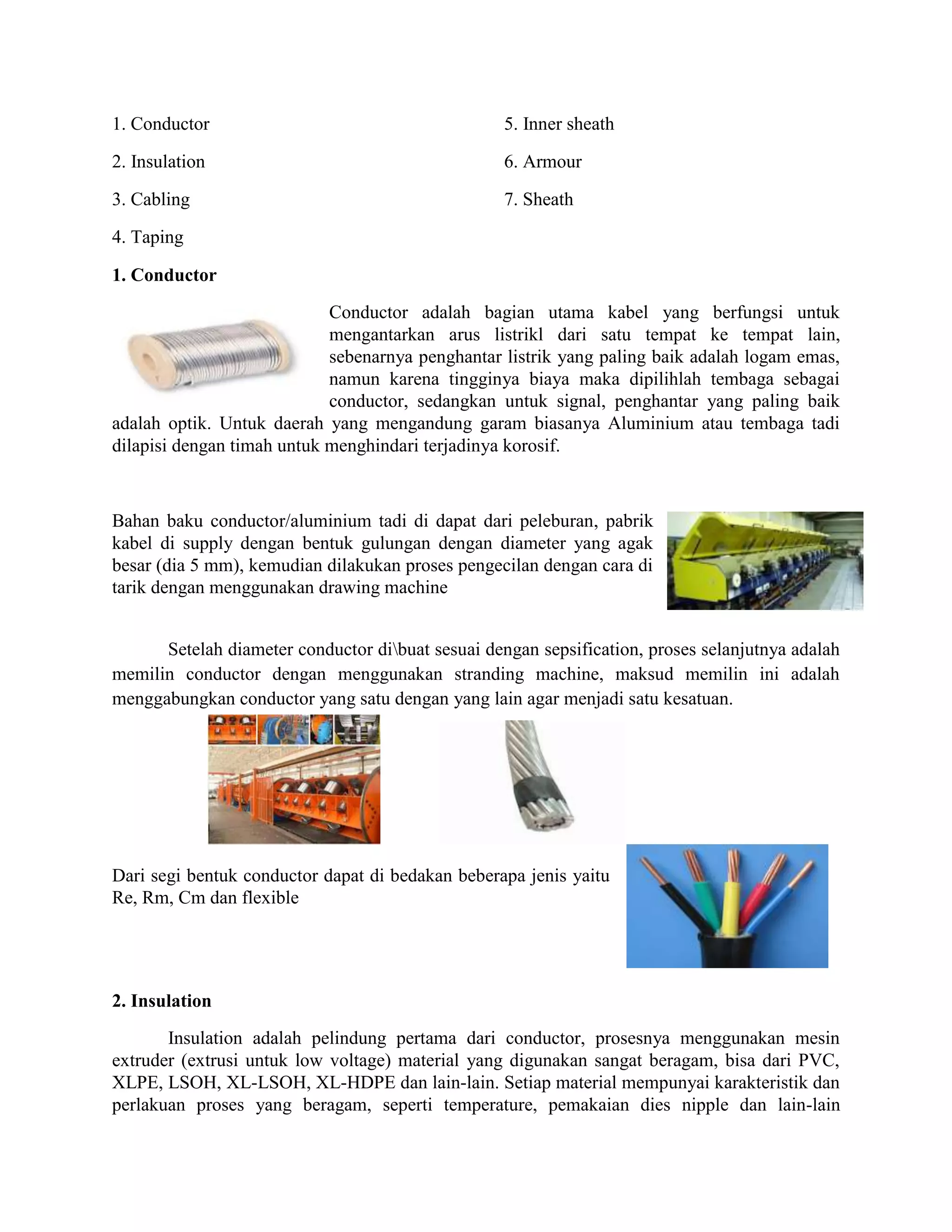 1. Conductor                                       5. Inner sheath

2. Insulation                                      6. Armour

3. Cabling                                         7. Sheath

4. Taping

1. Conductor
                            Conductor adalah bagian utama kabel yang berfungsi untuk
                            mengantarkan arus listrikl dari satu tempat ke tempat lain,
                            sebenarnya penghantar listrik yang paling baik adalah logam emas,
                            namun karena tingginya biaya maka dipilihlah tembaga sebagai
                            conductor, sedangkan untuk signal, penghantar yang paling baik
adalah optik. Untuk daerah yang mengandung garam biasanya Aluminium atau tembaga tadi
dilapisi dengan timah untuk menghindari terjadinya korosif.



Bahan baku conductor/aluminium tadi di dapat dari peleburan, pabrik
kabel di supply dengan bentuk gulungan dengan diameter yang agak
besar (dia 5 mm), kemudian dilakukan proses pengecilan dengan cara di
tarik dengan menggunakan drawing machine


      Setelah diameter conductor dibuat sesuai dengan sepsification, proses selanjutnya adalah
memilin conductor dengan menggunakan stranding machine, maksud memilin ini adalah
menggabungkan conductor yang satu dengan yang lain agar menjadi satu kesatuan.




Dari segi bentuk conductor dapat di bedakan beberapa jenis yaitu
Re, Rm, Cm dan flexible




2. Insulation
       Insulation adalah pelindung pertama dari conductor, prosesnya menggunakan mesin
extruder (extrusi untuk low voltage) material yang digunakan sangat beragam, bisa dari PVC,
XLPE, LSOH, XL-LSOH, XL-HDPE dan lain-lain. Setiap material mempunyai karakteristik dan
perlakuan proses yang beragam, seperti temperature, pemakaian dies nipple dan lain-lain
 